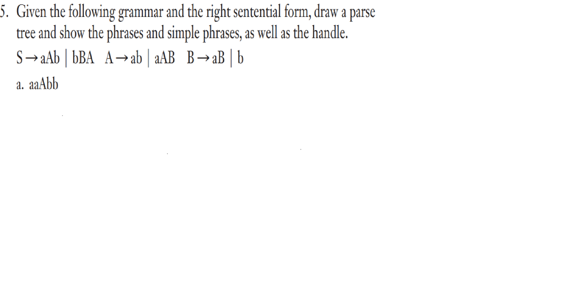 5. Given the following grammar and the right sentential form, draw a parse
tree and show the phrases and simple phrases, as well as the handle.
S→aAb | bBA A-→ab | aAB B→aB | b
а. aaAbb
