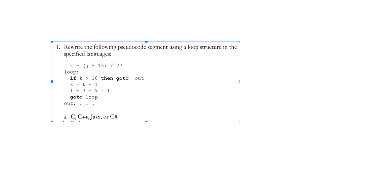 1. Rewrite the following pseudocode segment using a loop structure in the
specified languages:
k =
(j + 13) / 27
loop:
if k > 10 then goto
out
k =
k + 1
i
3 * k
1
%3D
goto loop
out:
a. C, C++, Java, or C#
