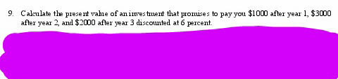 9. Calculate the present value of an investment that promises to pay you $1000 after year 1, $3000
after year 2, and $2000 after year 3 discounted at 6 percent.