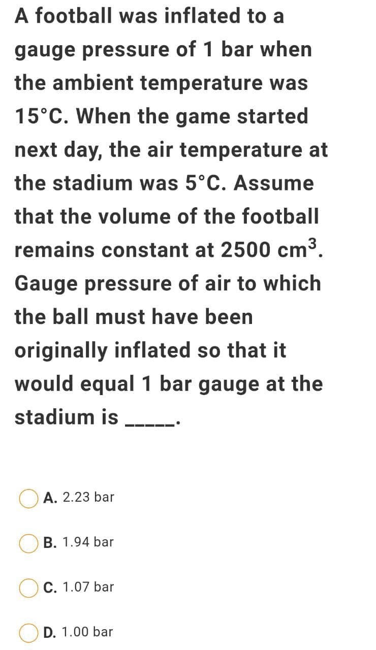 A football was inflated to a
gauge pressure of 1 bar when
the ambient temperature was
15°C. When the game started
next day, the air temperature at
the stadium was 5°C. Assume
that the volume of the football
remains constant at 2500 cm³.
Gauge pressure of air to which
the ball must have been
originally inflated so that it
would equal 1 bar gauge at the
stadium is
А. 2.23 bar
B. 1.94 bar
С. 1.07 bar
D. 1.00 bar
