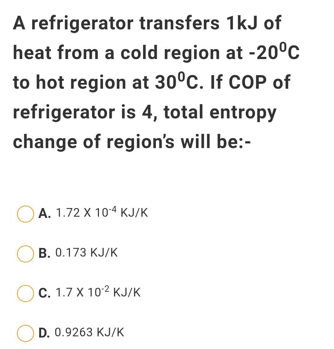 A refrigerator transfers 1kJ of
heat from a cold region at -20°c
to hot region at 30°c. If COP of
refrigerator is 4, total entropy
change of region's will be:-
A. 1.72 X 10-4 KJ/K
B. 0.173 KJ/K
Ос. 1.7 X 102 кЈ/К
D. 0.9263 KJ/K
