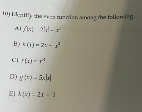 10) Identify the even function among the following.
A) f(x) = 2|x| - x?
B) h (x) = 2x – x²
C) r(x) = x³
D) g (x) = 5x|x|
E) k(x) = 2x - 1
%3D
