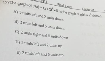 Final Exam
15) The graph of fk) = (x+ 2)° - 5 is the graph of gix) =? shifted:
Code: 03
A) 5 units left and 2 units down
B) 2 units left and 5 units down
C) 2 units right and 5 units down
D) 5 units left and 2 units up
E) 2 units left and 5 units up
