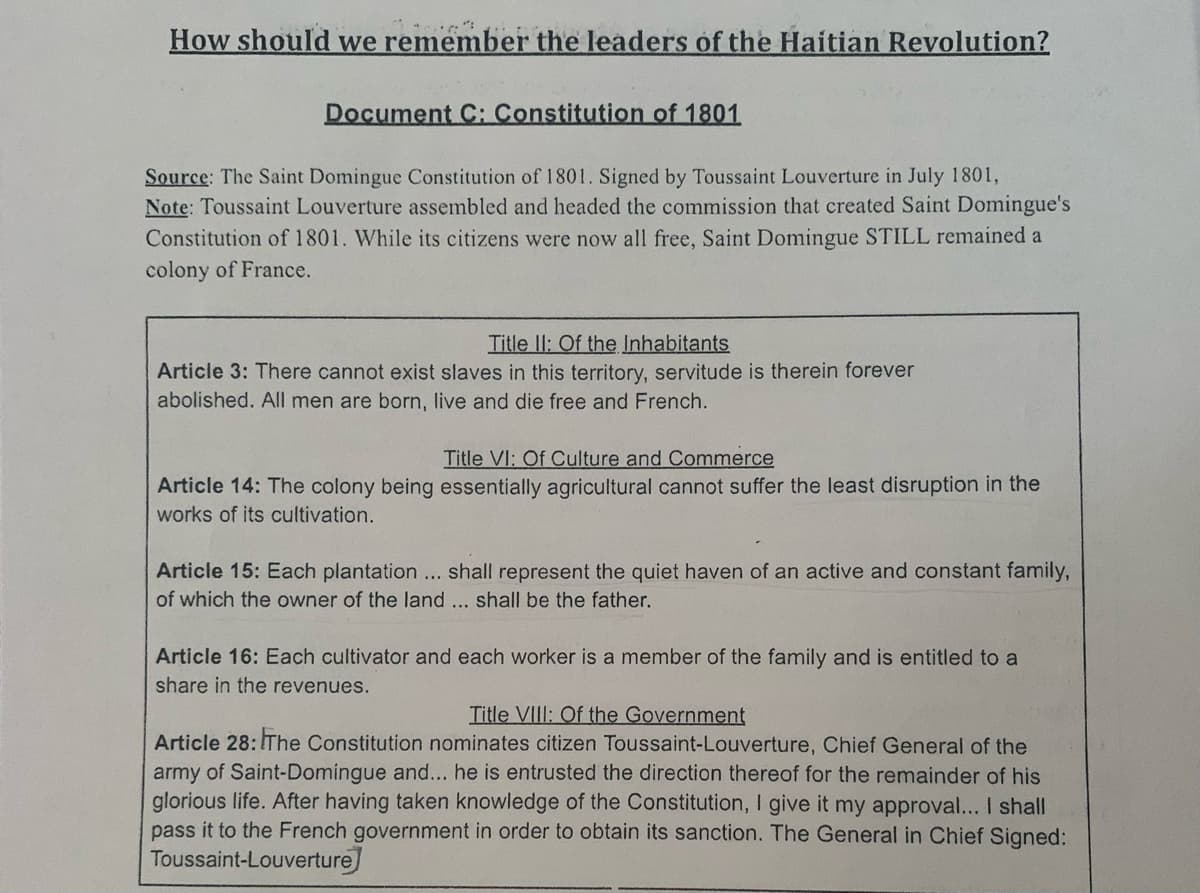 How should we remember the leaders of the Haitian Revolution?
Document C: Constitution of 1801
Source: The Saint Domingue Constitution of 1801. Signed by Toussaint Louverture in July 1801,
Note: Toussaint Louverture assembled and headed the commission that created Saint Domingue's
Constitution of 1801. While its citizens were now all free, Saint Domingue STILL remained a
colony of France.
Title ll: Of the Inhabitants
Article 3: There cannot exist slaves in this territory, servitude is therein forever
abolished. All men are born, live and die free and French.
Title VI: Of Culture and Commerce
Article 14: The colony being essentially agricultural cannot suffer the least disruption in the
works of its cultivation.
Article 15: Each plantation ... shall represent the quiet haven of an active and constant family,
of which the owner of the land ... shall be the father.
Article 16: Each cultivator and each worker is a member of the family and is entitled to a
share in the revenues.
Title VIII: Of the Government
Article 28: IThe Constitution nominates citizen Toussaint-Louverture, Chief General of the
army of Saint-Domingue and... he is entrusted the direction thereof for the remainder of his
glorious life. After having taken knowledge of the Constitution, I give it my approval... I shall
pass it to the French government in order to obtain its sanction. The General in Chief Signed:
Toussaint-Louverture
