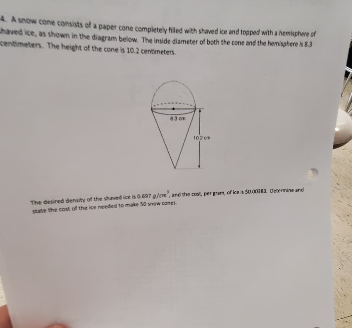 4. A snow cone consists of a paper cone completely filled with shaved ice and topped with a hemisphere of
shaved ice, as shown in the diagram below. The inside diameter of both the cone and the hemisphere is 8.3
centimeters. The height of the cone is 10.2 centimeters.
83 cm
10.2 cm
The desired density of the shaved ice is 0.697 g/cm´, and the cost, per gram, of ice is $0.00383. Determine and
state the cost of the ice needed to make 50 snow cones.
