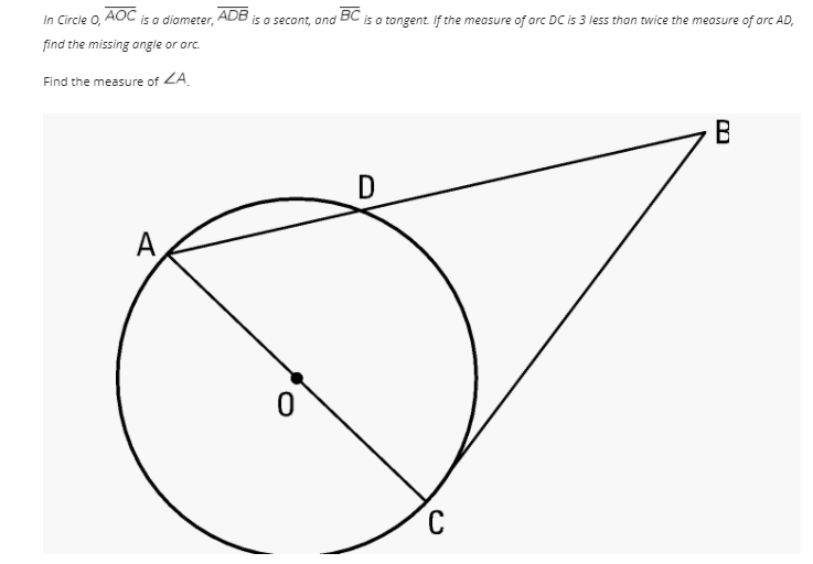 In Circle o, AOC
is a diameter,
ADB
is a secont, and BC is a tangent. If the measure of arc DC is 3 less than twice the meosure of orc AD,
find the missing angle or arc.
Find the measure of ZA.
D
A
