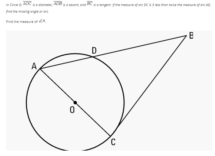 In Circle O,
AOC
is a diameter, ADB is a secont, and
BC
is a tangent. If the measure of arc DC is 3 less than twice the measure of arc AD,
find the missing angle or arc.
Find the measure of ZA.
В
A
C
