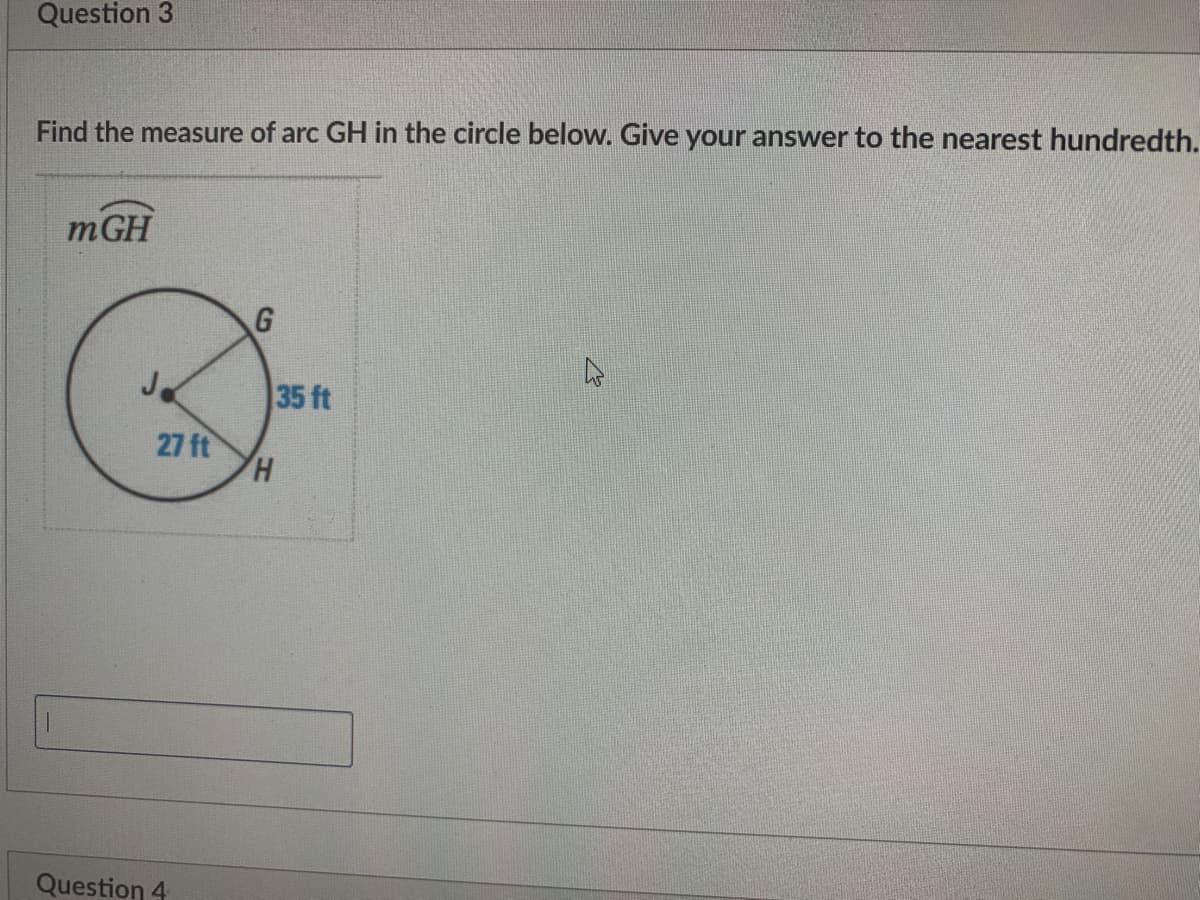 Question 3
Find the measure of arc GH in the circle below. Give your answer to the nearest hundredth.
mGH
35 ft
27 ft
Question 4
