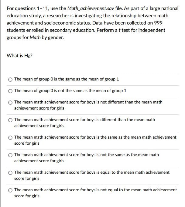 For questions 1-11, use the Math_achievement.sav file. As part of a large national
education study, a researcher is investigating the relationship between math
achievement and socioeconomic status. Data have been collected on 999
students enrolled in secondary education. Perform a t test for independent
groups for Math by gender.
What is Ho?
The mean of group 0 is the same as the mean of group 1
The mean of group 0 is not the same as the mean of group 1
The mean math achievement score for boys is not different than the mean math
achievement score for girls
The mean math achievement score for boys is different than the mean math
achievement score for girls
The mean math achievement score for boys is the same as the mean math achievement
score for girls
The mean math achievement score for boys is not the same as the mean math
achievement score for girls
The mean math achievement score for boys is equal to the mean math achievement
score for girls
The mean math achievement score for boys is not equal to the mean math achievement
score for girls
