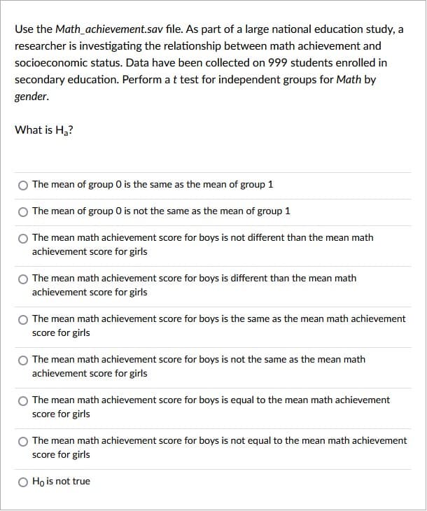 Use the Math_achievement.sav file. As part of a large national education study, a
researcher is investigating the relationship between math achievement and
socioeconomic status. Data have been collected on 999 students enrolled in
secondary education. Perform at test for independent groups for Math by
gender.
What is H,?
The mean of group 0 is the same as the mean of group 1
The mean of group 0 is not the same as the mean of group 1
The mean math achievement score for boys is not different than the mean math
achievement score for girls
The mean math achievement score for boys is different than the mean math
achievement score for girls
The mean math achievement score for boys is the same as the mean math achievement
score for girls
The mean math achievement score for boys is not the same as the mean math
achievement score for girls
The mean math achievement score for boys is equal to the mean math achievement
score for girls
The mean math achievement score for boys is not equal to the mean math achievement
score for girls
O Ho is not true
