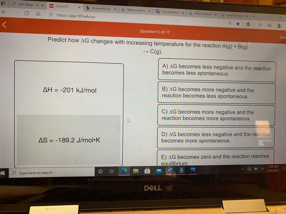 |2 MyCollege - M X
101 Chem101
b Answered: zero X b Which of the fc Xm Free Email Add X b Which of the fo X with the entro X
8 https://app.101edu.co
ABP
Question 5 of 17
Sub
Predict how AG changes with increasing temperature for the reaction A(g) + B(g)
→ C(g).
->
A) AG becomes less negative and the reaction
becomes less spontaneous.
B) AG becomes more negative and the
reaction becomes less spontaneous.
AH = -201 kJ/mol
%3D
C) AG becomes more negative and the
reaction becomes more spontaneous.
AS = -189.2 J/mol•K
D) AG becomes less negative and the reaction
becomes more spontaneous.
%3D
E) AG becomes zero and the reaction reaches
equilibrium.
9:39 AM
ヘ园 台
3/24/2021
e Type here to search
DELL
