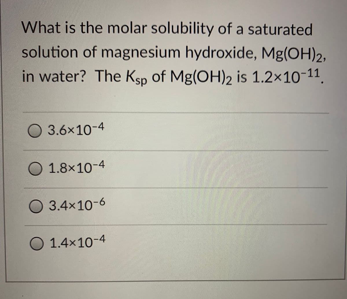 What is the molar solubility of a saturated
solution of magnesium hydroxide, Mg(OH)2,
in water? The Ksp of Mg(OH)2 is 1.2×10-11.
3.6x10-4
O 1.8×10-4
3.4x10-6
O 1.4x10-4
