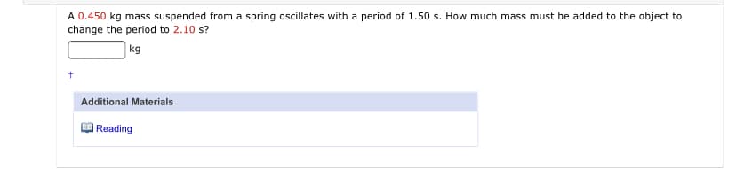 A 0.450 kg mass suspended from a spring oscillates with a period of 1.50 s. How much mass must be added to the object to
change the period to 2.10 s?
kg
Additional Materials
| Reading
