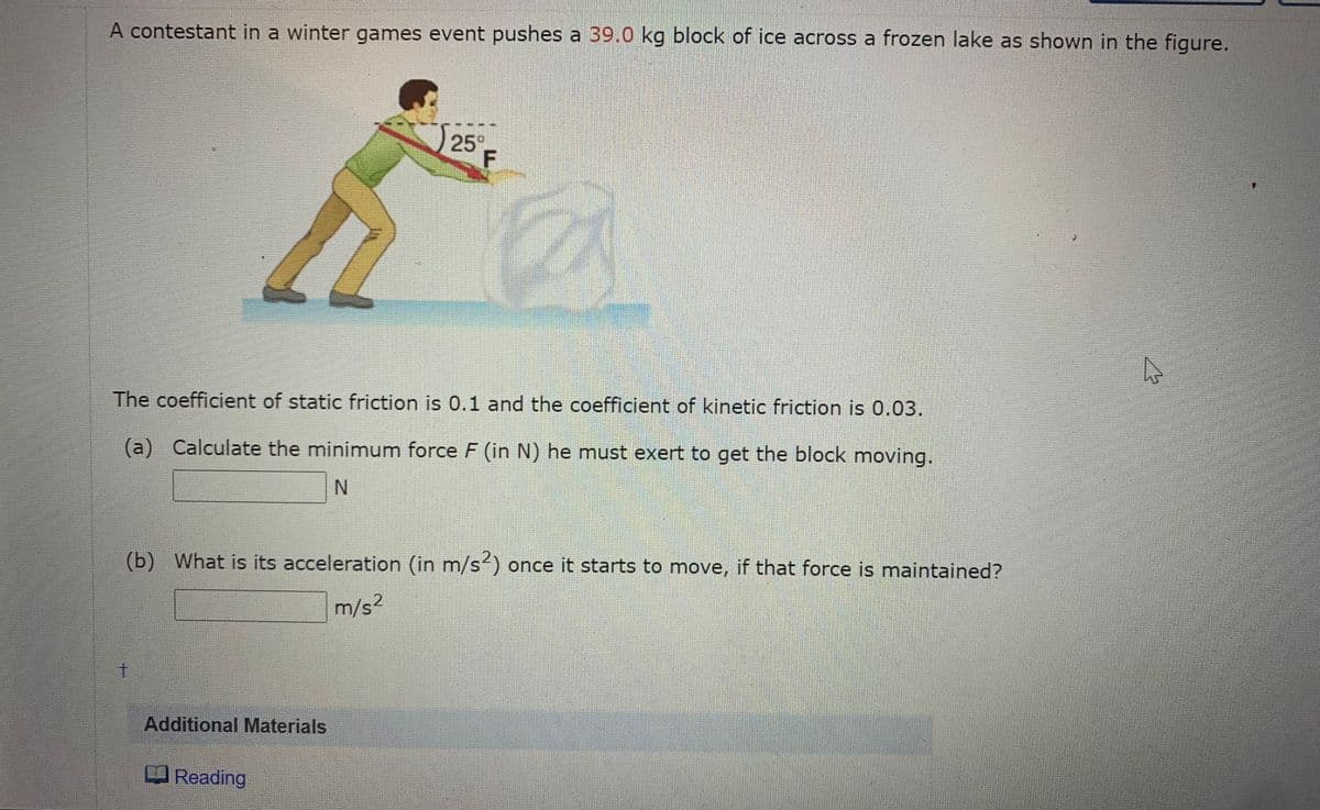A contestant in a winter games event pushes a 39.0 kg block of ice across a frozen lake as shown in the figure.
25
F
The coefficient of static friction is 0.1 and the coefficient of kinetic friction is 0.03.
(a) Calculate the minimum force F (in N) he must exert to get the block moving.
N.
(b) What is its acceleration (in m/s) once it starts to move, if that force is maintained?
m/s2
Additional Materials
Reading
十
