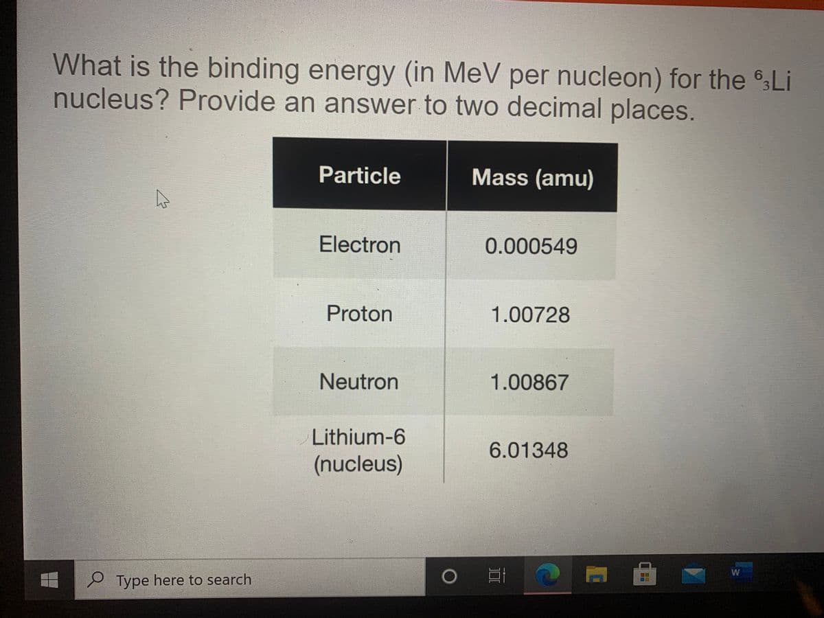 What is the binding energy (in MeV per nucleon) for the Li
nucleus? Provide an answer to two decimal places.
Particle
Mass (amu)
Electron
0.000549
Proton
1.00728
Neutron
1.00867
Lithium-6
6.01348
(nucleus)
W
e Type here to search
口口
