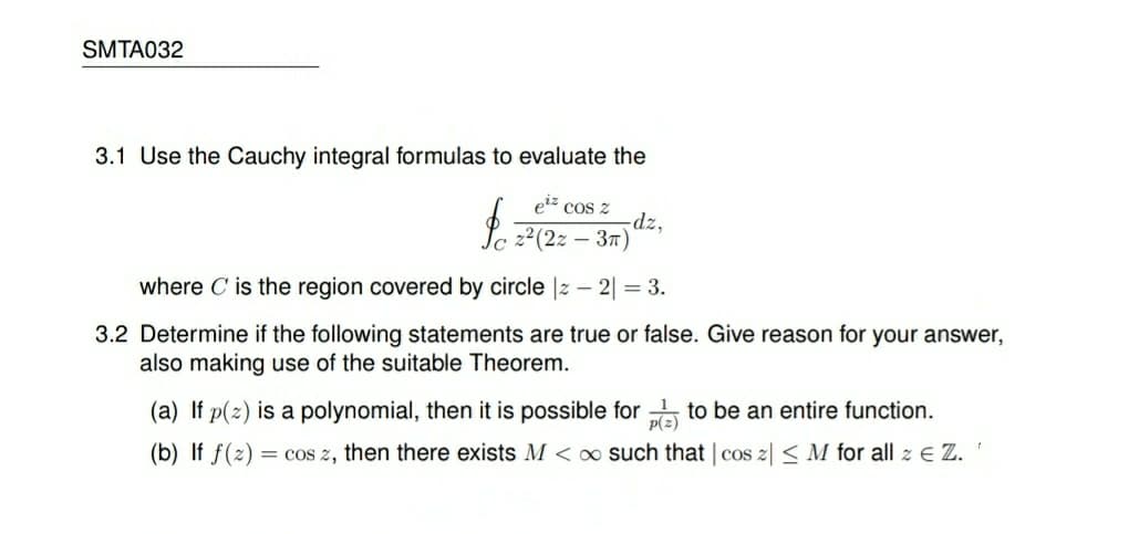 SMTA032
3.1 Use the Cauchy integral formulas to evaluate the
eiz cos z
-dz,
Jc 2²(2z – 37)
where C is the region covered by circle |2 – 2| = 3.
3.2 Determine if the following statements are true or false. Give reason for your answer,
also making use of the suitable Theorem.
(a) If p(2) is a polynomial, then it is possible for to be an entire function.
p(z)
(b) If f(z) = cos z, then there exists M < x such that | cos z| < M for all z E Z. '
