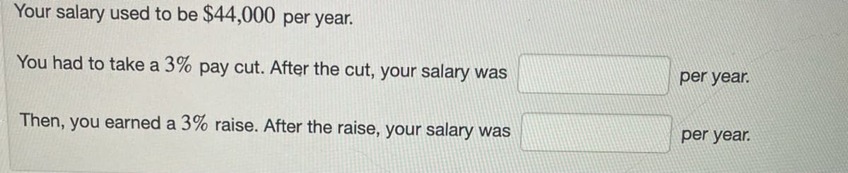 Your salary used to be $44,000 per year.
You had to take a 3% pay cut. After the cut, your salary was
Then, you earned a 3% raise. After the raise, your salary was
per year.
per year.