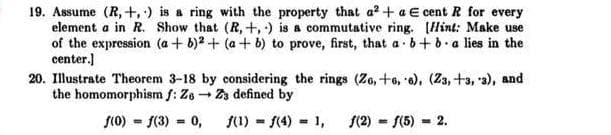19. Assume (R, +,) is a ring with the property that a² + a E cent R for every
element a in R. Show that (R, +, ) is a commutative ring. [Hint: Make use
of the expression (a + b)2 + (a + b) to prove, first, that a . b+b.a lies in the
center.)
20. Illustrate Theorem 3-18 by considering the rings (Zo, +o, e), (Z3, +3, a), and
the homomorphism f: Ze - Za defined by
f(0) = f(3) = 0,
(1) = 1(4) = 1,
S(2) - S(5) = 2.
%3D
%3D
%3D
