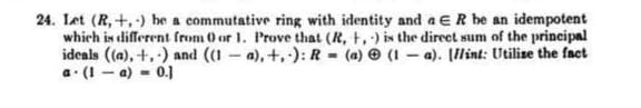 24. Let (R, +,) be a commutative ring with identity and a ER be an idempotent
which is different from 0 or 1. Prove that (R, t,) is the direet sum of the principal
ideals ((a), +,-) and ((1 - a), +,): R - (a) e (1 – a). (llint: Utilize the faet
a. (I - a) = 0.]
%3D
