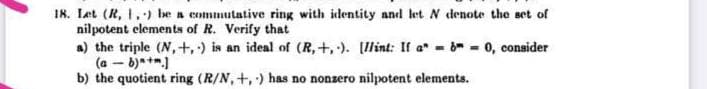 I8. Let (R, 1.) be a commutative ring with identity and let N denote the set of
nilpotent elements of R. Verify that
a) the triple (N,+,) is an ideal of (R,+,). [lint: If a* - - 0, consider
(a – b)*+".)
b) the quotient ring (R/N, +, ) has no nonzero nilpotent elements.
