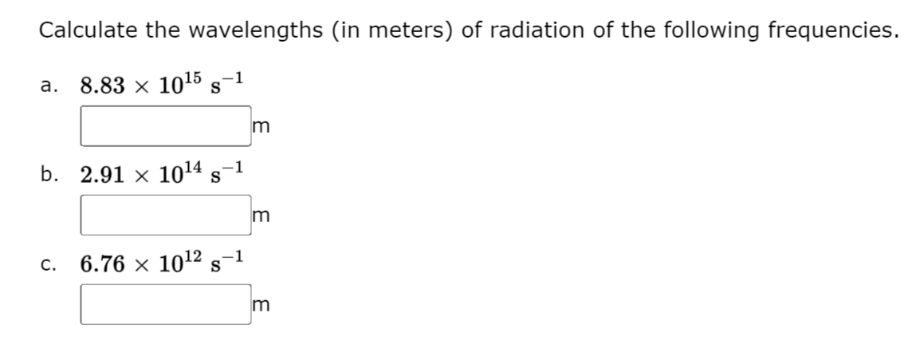 Calculate the wavelengths (in meters) of radiation of the following frequencies.
a. 8.83 x 10¹5 S-1
b. 2.91 x 10¹4 s-1
c. 6.76 × 10¹2 s-1
3
3
3