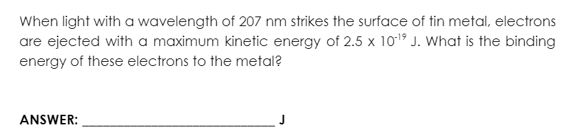 When light with a wavelength of 207 nm strikes the surface of tin metal, electrons
are ejected with a maximum kinetic energy of 2.5 x 10-¹9 J. What is the binding
energy of these electrons to the metal?
ANSWER:
J