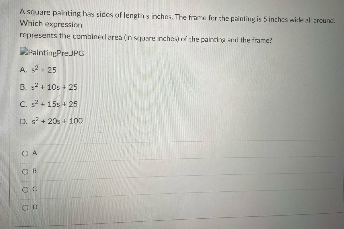 A square painting has sides of length s inches. The frame for the painting is 5 inches wide all around.
Which expression
represents the combined area (in square inches) of the painting and the frame?
PaintingPre.JPG
A. s² + 25
B. s2 + 10s + 25
C. s? + 15s + 25
D. s2 + 20s + 100
O A
B
O C
