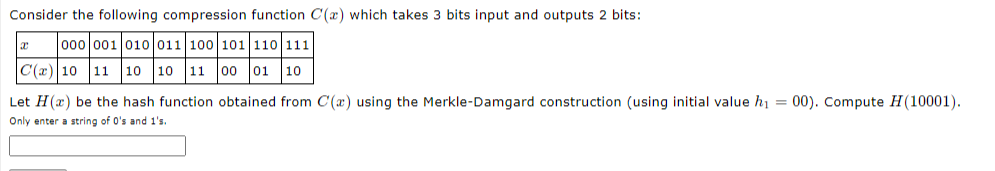 Consider the following compression function C(x) which takes 3 bits input and outputs 2 bits:
000 001 010 011 100 101 110 111
C(x) 10 11 10 10
11
00
01
10
Let H(x) be the hash function obtained from C(x) using the Merkle-Damgard construction (using initial value hi = 00). Compute H(10001).
Only enter a string of 0's and 1's.
