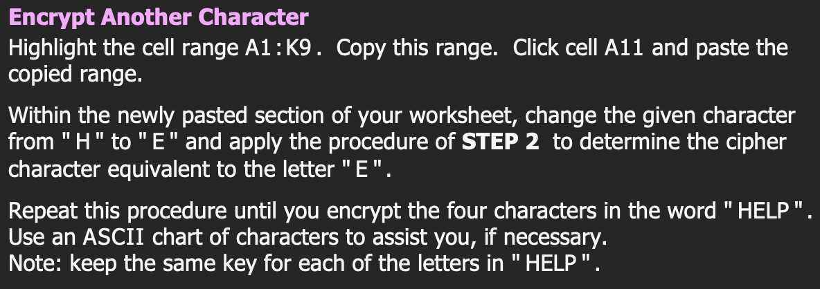 Encrypt Another Character
Highlight the cell range A1: K9. Copy this range. Click cell A11 and paste the
copied range.
Within the newly pasted section of your worksheet, change the given character
from "H" to "E" and apply the procedure of STEP 2 to determine the cipher
character equivalent to the letter "E".
Repeat this procedure until you encrypt the four characters in the word "HELP".
Use an ASCII chart of characters to assist you, if necessary.
Note: keep the same key for each of the letters in "HELP".
