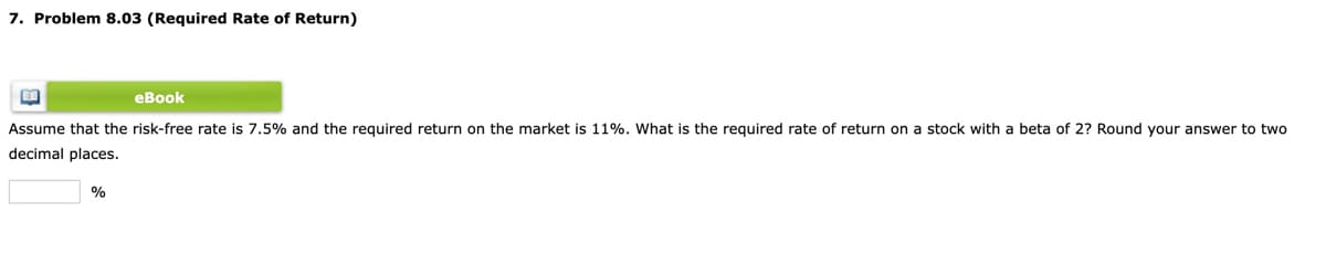 7. Problem 8.03 (Required Rate of Return)
eBook
Assume that the risk-free rate is 7.5% and the required return on the market is 11%. What is the required rate of return on a stock with a beta of 2? Round your answer to two
decimal places.
%
