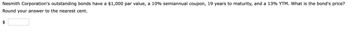 Nesmith Corporation's outstanding bonds have a $1,000 par value, a 10% semiannual coupon, 19 years to maturity, and a 13% YTM. What is the bond's price?
Round your answer to the nearest cent.
$
