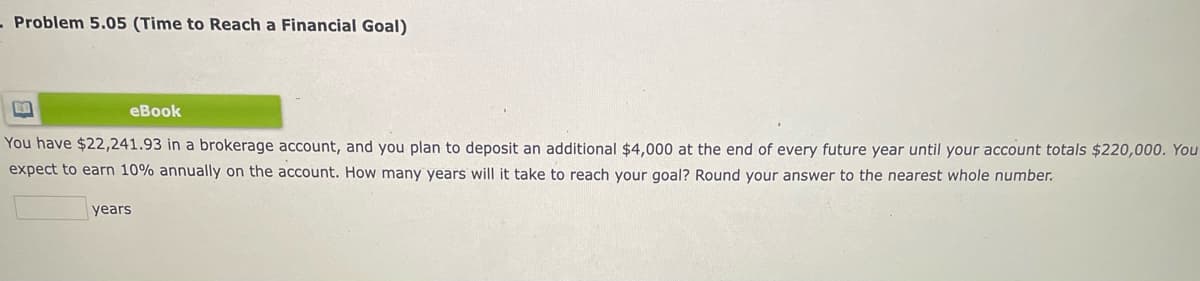 Problem 5.05 (Time to Reach a Financial Goal)
eBook
You have $22,241.93 in a brokerage account, and you plan to deposit an additional $4,000 at the end of every future year until your account totals $220,000. You
expect to earn 10% annually on the account. How many years will it take to reach your goal? Round your answer to the nearest whole number.
years
