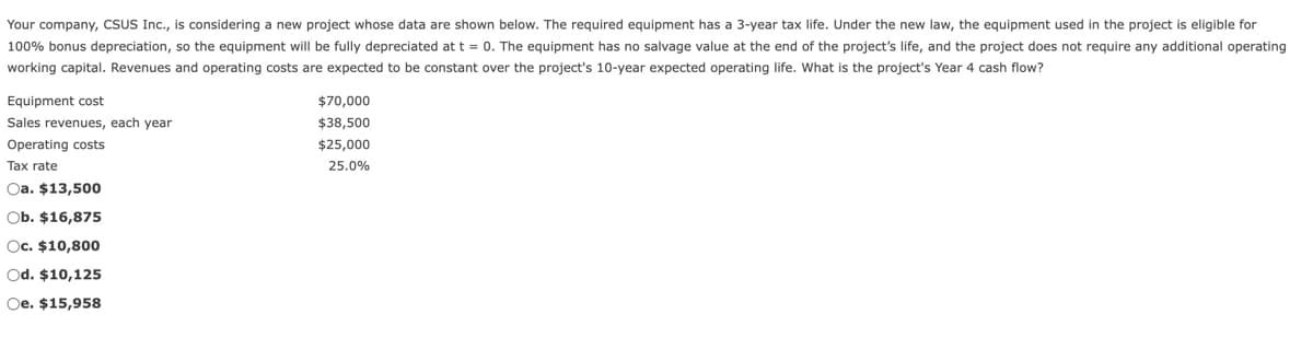 Your company, CSUS Inc., is considering a new project whose data are shown below. The required equipment has a 3-year tax life. Under the new law, the equipment used in the project is eligible for
100% bonus depreciation, so the equipment will be fully depreciated at t = 0. The equipment has no salvage value at the end of the project's life, and the project does not require any additional operating
working capital. Revenues and operating costs are expected to be constant over the project's 10-year expected operating life. What is the project's Year 4 cash flow?
Equipment cost
Sales revenues, each year
$70,000
$38,500
$25,000
Operating costs
Tax rate
25.0%
Oa. $13,500
Ob. $16,875
Oc. $10,800
Od. $10,125
Oe. $15,958