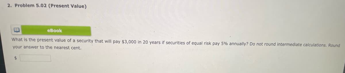 2. Problem 5.02 (Present Value)
еВook
What is the present value of a security that will pay $3,000 in 20 years if securities of equal risk pay 5% annually? Do not round intermediate calculations. Round
your answer to the nearest cent.
2$
