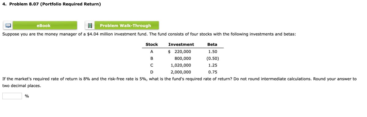 4. Problem 8.07 (Portfolio Required Return)
еВook
Problem Walk-Through
Suppose you are the money manager of a $4.04 million investment fund. The fund consists of four stocks with the following investments and betas:
Stock
Investment
Beta
A
$ 220,000
1.50
B
800,000
(0.50)
1,020,000
1.25
D
2,000,000
0.75
If the market's required rate of return is 8% and the risk-free rate is 5%, what is the fund's required rate of return? Do not round intermediate calculations. Round your answer to
two decimal places.
%
