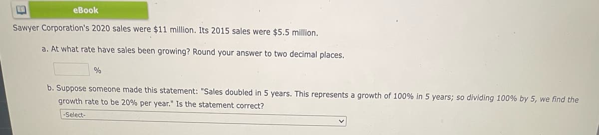 eBook
Sawyer Corporation's 2020 sales were $11 million. Its 2015 sales were $5.5 million.
a. At what rate have sales been growing? Round your answer to two decimal places.
b. Suppose someone made this statement: "Sales doubled in 5 years. This represents a growth of 100% in 5 years; so dividing 100% by 5, we find the
growth rate to be 20% per year." Is the statement correct?
-Select-
