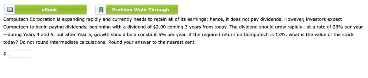 еВook
Problem Walk-Through
Computech Corporation is expanding rapidly and currently needs to retain all of its earnings; hence, it does not pay dividends. However, investors expect
Computech to begin paying dividends, beginning with a dividend of $2.00 coming 3 years from today. The dividend should grow rapidly-at a rate of 23% per year
-during Years 4 and 5, but after Year 5, growth should be a constant 5% per year. If the required return on Computech is 13%, what is the value of the stock
today? Do not round intermediate calculations. Round your answer to the nearest cent.
$
