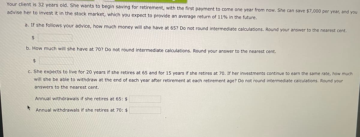 Your client is 32 years old. She wants to begin saving for retirement, with the first payment to come one year from now. She can save $7,000 per year, and you
advise her to invest it in the stock market, which you expect to provide an average return of 11% in the future.
a. If she follows your advice, how much money will she have at 65? Do not round intermediate calculations. Round your answer to the nearest cent.
$
b. How much will she have at 70? Do not round intermediate calculations, Round your answer to the nearest cent.
2$
c. She expects to live for 20 years if she retires at 65 and for 15 years if she retires at 70. If her investments continue to earn the same rate, how much
will she be able to withdraw at the end of each year after retirement at each retirement age? Do not round intermediate calculations. Round your
answers to the nearest cent.
Annual withdrawals if she retires at 65: $
Annual withdrawals if she retires at 70: $
