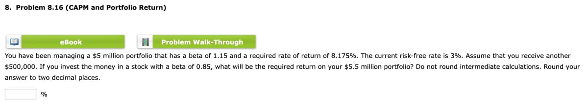 8. Problem 8.16 (CAPM and Portfolio Return)
eBook
Problem Walk-Through
You have been managing a $5 million portfolio that has
beta of 1.15 and a required rate of return of 8.175%. The current risk-free rate is 3%. Assume that you receive another
$500,000. If you invest the money in a stock with a beta of 0.85, what will be the required return on your $5.5 million portfolio? Do not round intermediate calculations. Round your
answer to two decimal places.
%
