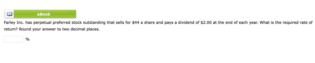 еВook
Farley Inc. has perpetual preferred stock outstanding that sells for $44 a share and pays a dividend of $2.00 at the end of each year. What is the required rate of
return? Round your answer to two decimal places.
%
