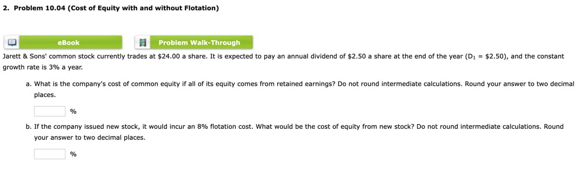 2. Problem 10.04 (Cost of Equity with and without Flotation)
еВook
Problem Walk-Through
Jarett & Sons' common stock currently trades at $24.00 a share. It is expected to pay an annual dividend of $2.50 a share at the end of the year (D1 = $2.50), and the constant
growth rate is 3% a year.
a. What is the company's cost of common equity if all of its equity comes from retained earnings? Do not round intermediate calculations. Round your answer to two decimal
places.
%
b. If the company issued new stock, it would incur an 8% flotation cost. What would be the cost of equity from new stock? Do not round intermediate calculations. Round
your answer to two decimal places.
