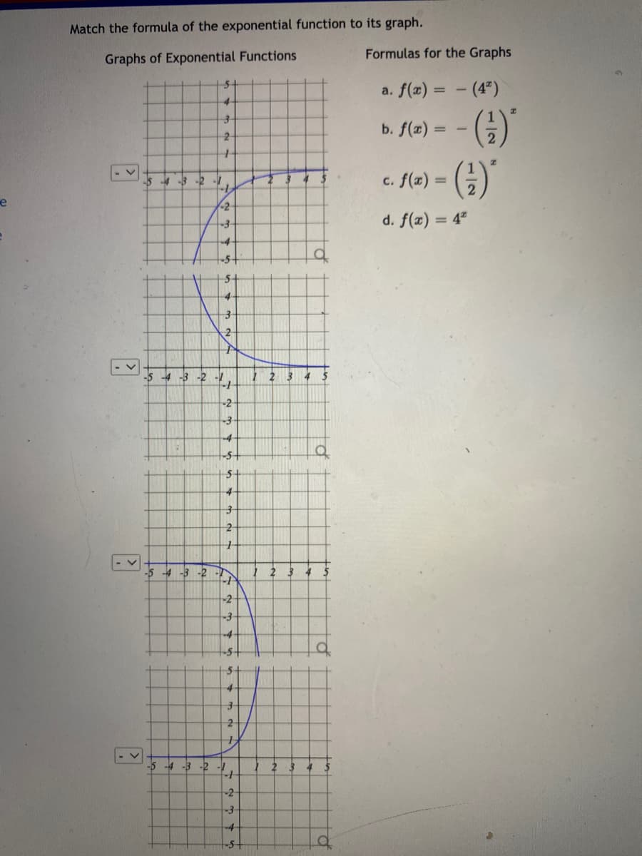 Match the formula of the exponential function to its graph.
Formulas for the Graphs
Graphs of Exponential Functions
5-
a. f(x) = - (4")
%3D
()'
b. f(a) =
c. f(a) = (;)
-5 -4-3 -2
%3D
e
-2
d. f(x) = 4ª
5+
5-
2
-5 -4 -3 -2 -
12 3 4
-2-
3-
4-
-5+
-5 -4 -3 -2
-2
-3-
4-
-5+
5-
4-
-5 -4 -3 -2 -
12 34
-2
-3-
-4
5-
