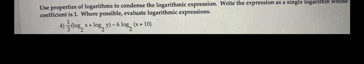 Use properties of logarithms to condense the logarithmic expression. Write the expression as a single logarithm whose
coefficient is 1. Where possible, evaluate logarithmic expressions.
4)0g, x+ log, y) – 6 log, (x + 10)
