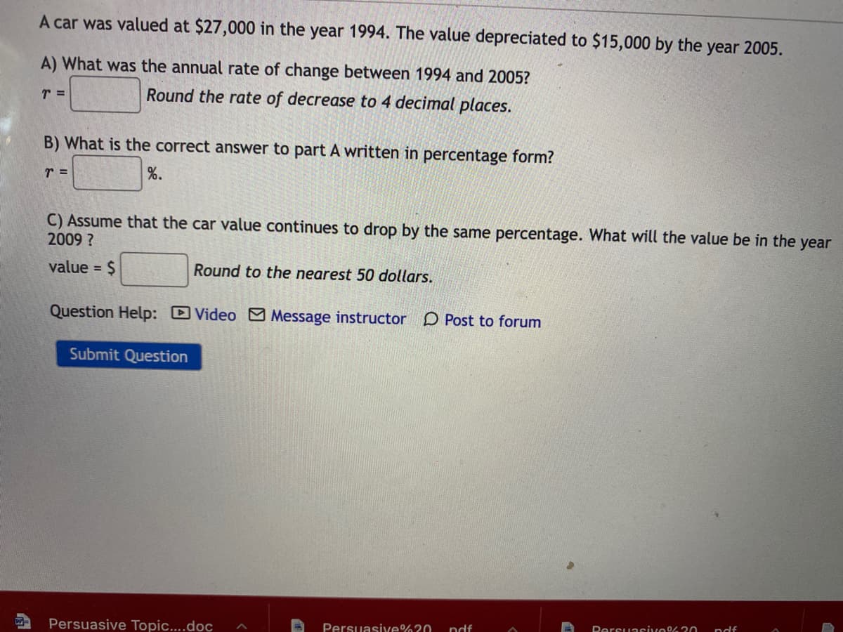 A car was valued at $27,000 in the year 1994. The value depreciated to $15,000 by the year 2005.
A) What was the annual rate of change between 1994 and 2005?
Round the rate of decrease to 4 decimal places.
B) What is the correct answer to part A written in percentage form?
r =
%.
C) Assume that the car value continues to drop by the same percentage. What will the value be in the year
2009 ?
value = $
Round to the nearest 50 dollars.
Question Help: Video Message instructor D Post to forum
Submit Question
Persuasive Topic...doc
Persuasixe%?0
ndf
Dersuasive 2o
ndf
