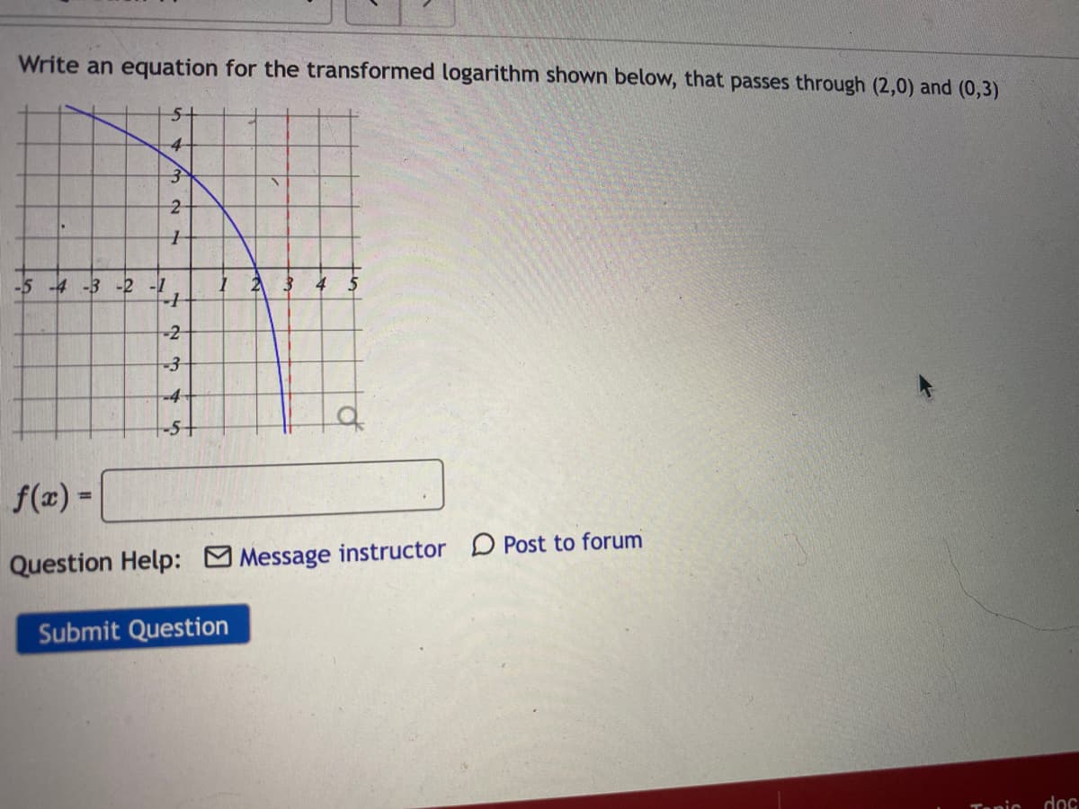 Write an equation for the transformed logarithm shown below, that passes through (2,0) and (0,3)
51
4-
-5 -4 -3 -2 -1
-2
-3
-4
f(z) =
%3D
Question Help: Message instructor D Post to forum
Submit Question
Tanic
doc
