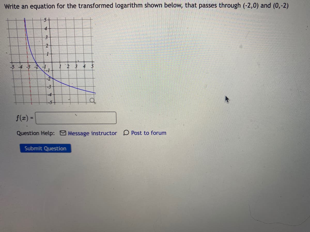 Write an equation for the transformed logarithm shown below, that passes through (-2,0) and (0,-2)
5-
4-
-5 -4 -3 -2 -1
4
4-
f(x) =
Question Help: Message instructor D Post to forum
Submit Question
