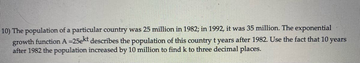 10) The population of a particular country was 25 million in 1982; in 1992, it was 35 million. The exponential
growth function A =25ekt describes the population of this country t years after 1982. Use the fact that 10 years
after 1982 the population increased by 10 million to find k to three decimal places.
