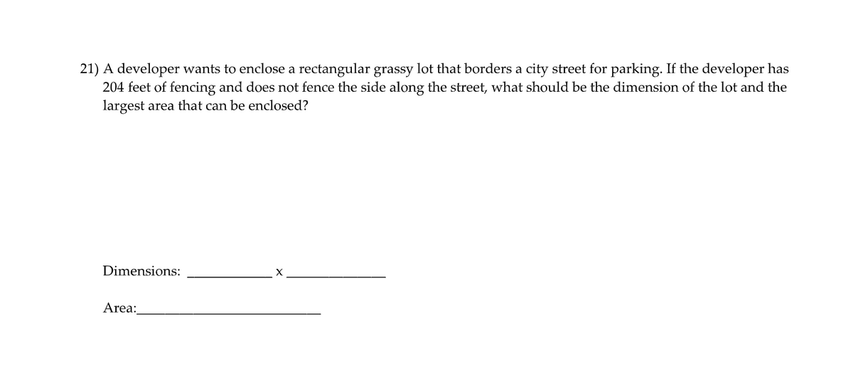 21) A developer wants to enclose a rectangular grassy lot that borders a city street for parking. If the developer has
204 feet of fencing and does not fence the side along the street, what should be the dimension of the lot and the
largest area that can be enclosed?
Dimensions:
Area:
