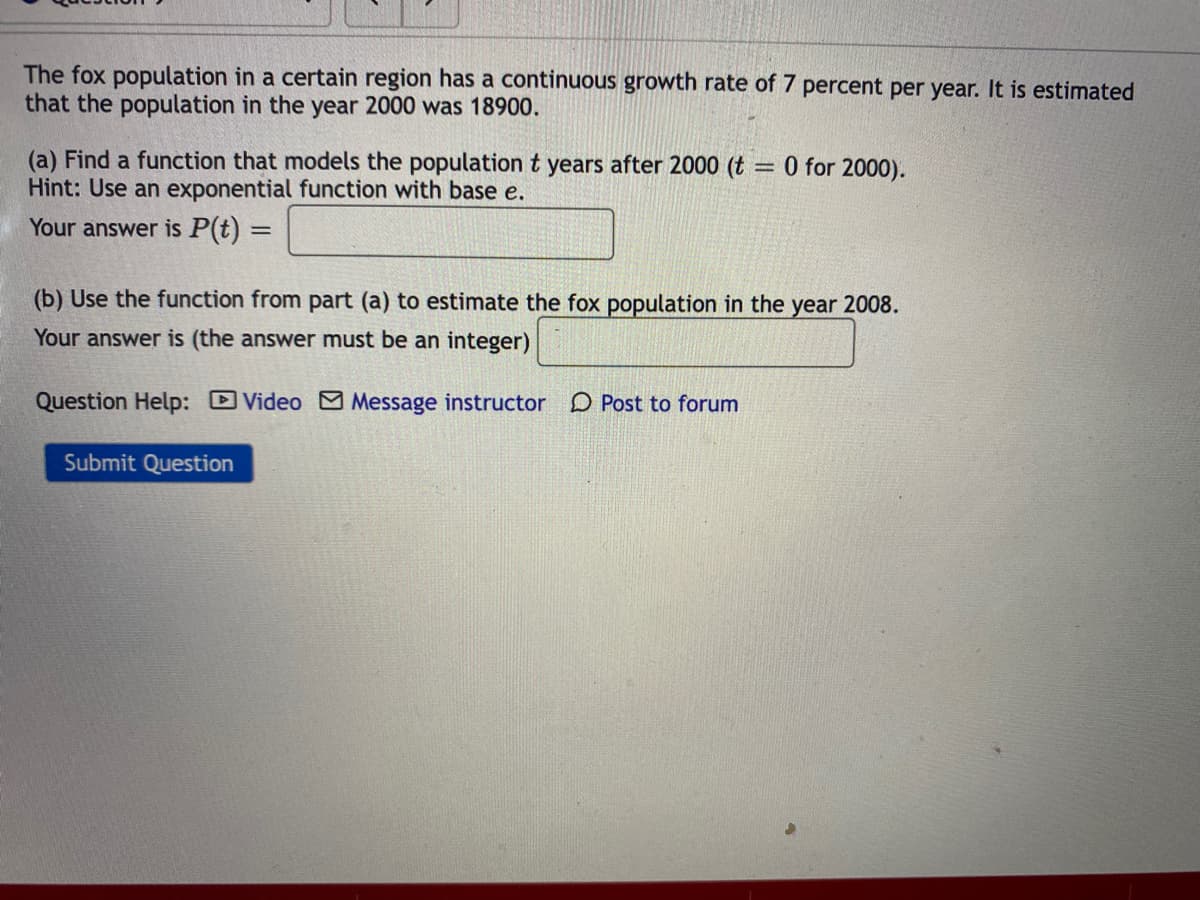 The fox population in a certain region has a continuous growth rate of 7 percent per year. It is estimated
that the population in the year 2000 was 18900.
(a) Find a function that models the population t years after 2000 (t = 0 for 2000).
Hint: Use an exponential function with base e.
Your answer is P(t) =
(b) Use the function from part (a) to estimate the fox population in the year 2008.
Your answer is (the answer must be an integer)
Question Help: Video M Message instructor D Post to forum
Subm
Question
