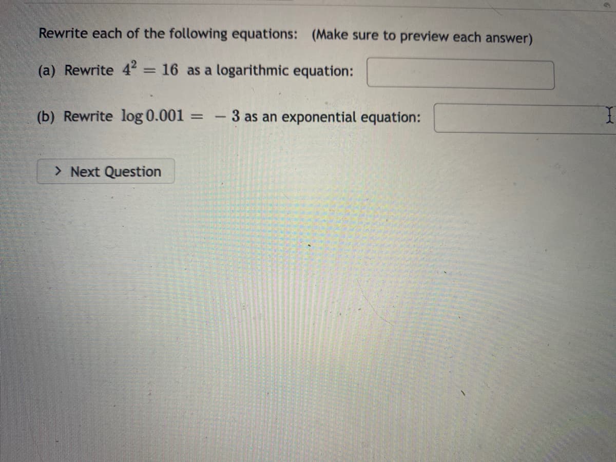 Rewrite each of the following equations: (Make sure to preview each answer)
(a) Rewrite 4 = 16 as a logarithmic equation:
%3D
(b) Rewrite log 0.001
3 as an exponential equation:
> Next Question
